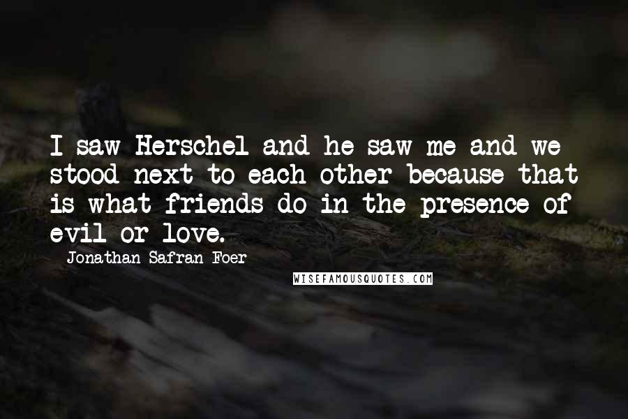 Jonathan Safran Foer Quotes: I saw Herschel and he saw me and we stood next to each other because that is what friends do in the presence of evil or love.