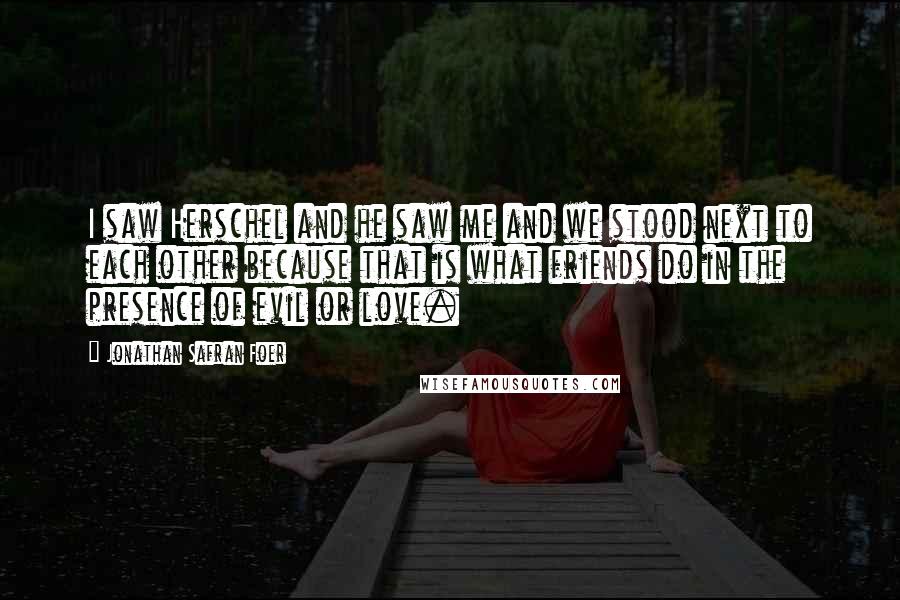 Jonathan Safran Foer Quotes: I saw Herschel and he saw me and we stood next to each other because that is what friends do in the presence of evil or love.