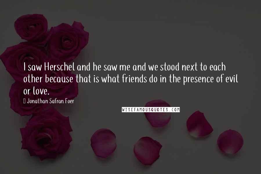 Jonathan Safran Foer Quotes: I saw Herschel and he saw me and we stood next to each other because that is what friends do in the presence of evil or love.