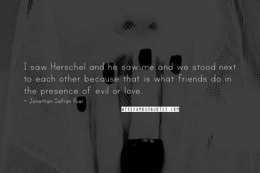 Jonathan Safran Foer Quotes: I saw Herschel and he saw me and we stood next to each other because that is what friends do in the presence of evil or love.