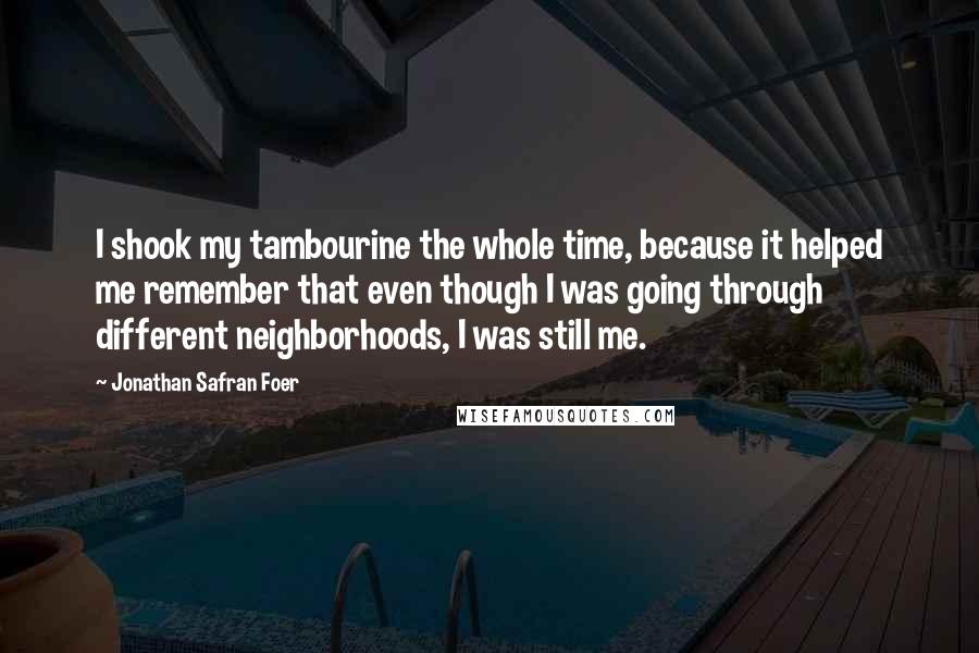 Jonathan Safran Foer Quotes: I shook my tambourine the whole time, because it helped me remember that even though I was going through different neighborhoods, I was still me.
