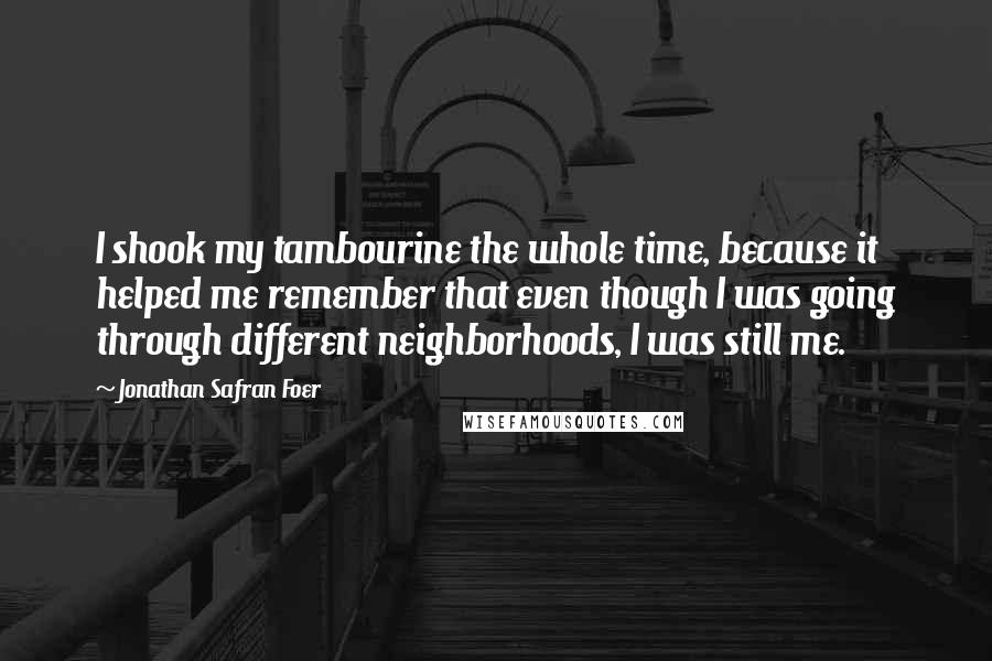 Jonathan Safran Foer Quotes: I shook my tambourine the whole time, because it helped me remember that even though I was going through different neighborhoods, I was still me.
