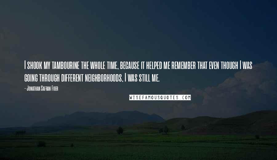 Jonathan Safran Foer Quotes: I shook my tambourine the whole time, because it helped me remember that even though I was going through different neighborhoods, I was still me.