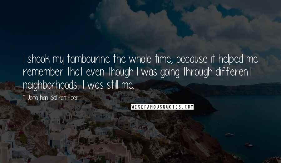 Jonathan Safran Foer Quotes: I shook my tambourine the whole time, because it helped me remember that even though I was going through different neighborhoods, I was still me.