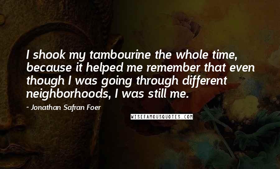Jonathan Safran Foer Quotes: I shook my tambourine the whole time, because it helped me remember that even though I was going through different neighborhoods, I was still me.