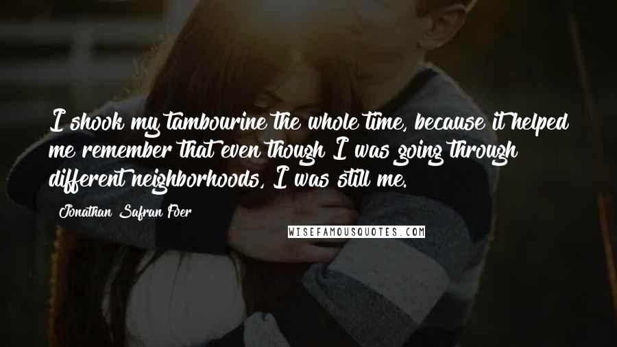 Jonathan Safran Foer Quotes: I shook my tambourine the whole time, because it helped me remember that even though I was going through different neighborhoods, I was still me.