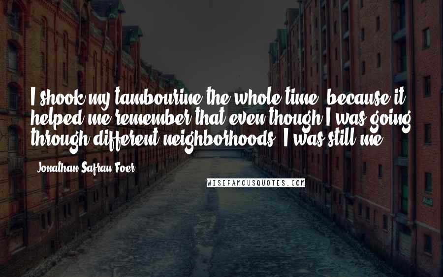 Jonathan Safran Foer Quotes: I shook my tambourine the whole time, because it helped me remember that even though I was going through different neighborhoods, I was still me.