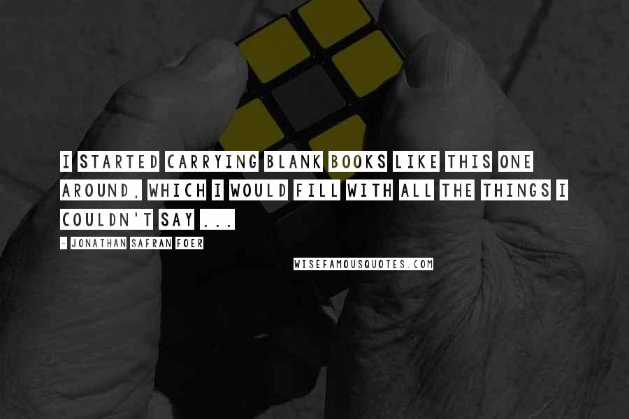 Jonathan Safran Foer Quotes: I started carrying blank books like this one around, which I would fill with all the things I couldn't say ...