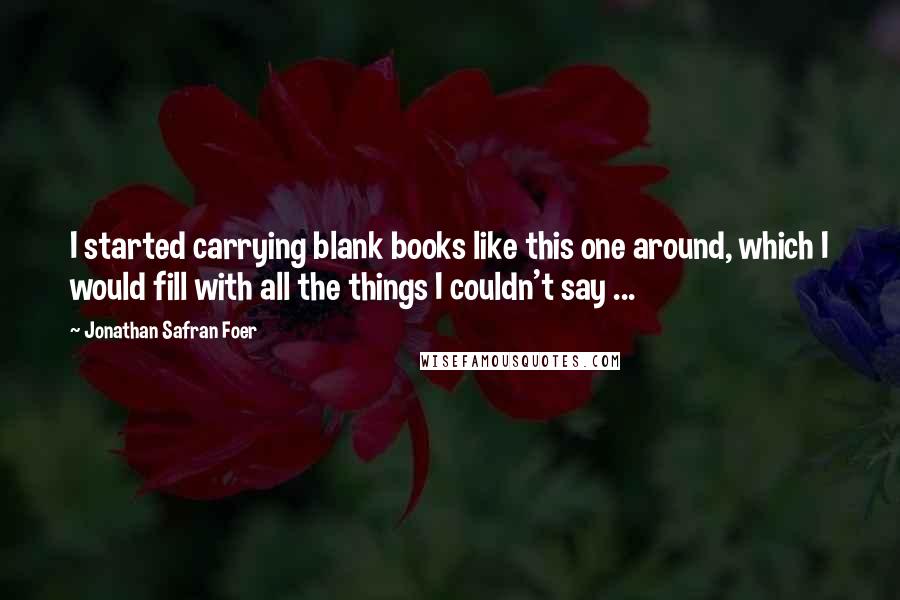 Jonathan Safran Foer Quotes: I started carrying blank books like this one around, which I would fill with all the things I couldn't say ...