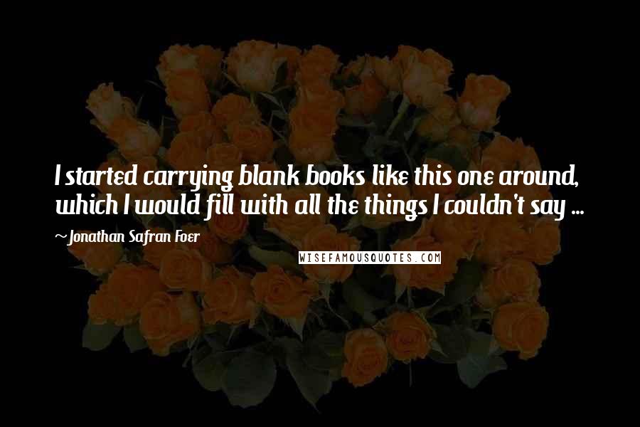 Jonathan Safran Foer Quotes: I started carrying blank books like this one around, which I would fill with all the things I couldn't say ...
