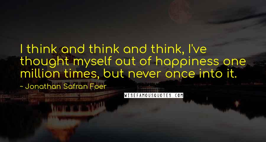 Jonathan Safran Foer Quotes: I think and think and think, I've thought myself out of happiness one million times, but never once into it.