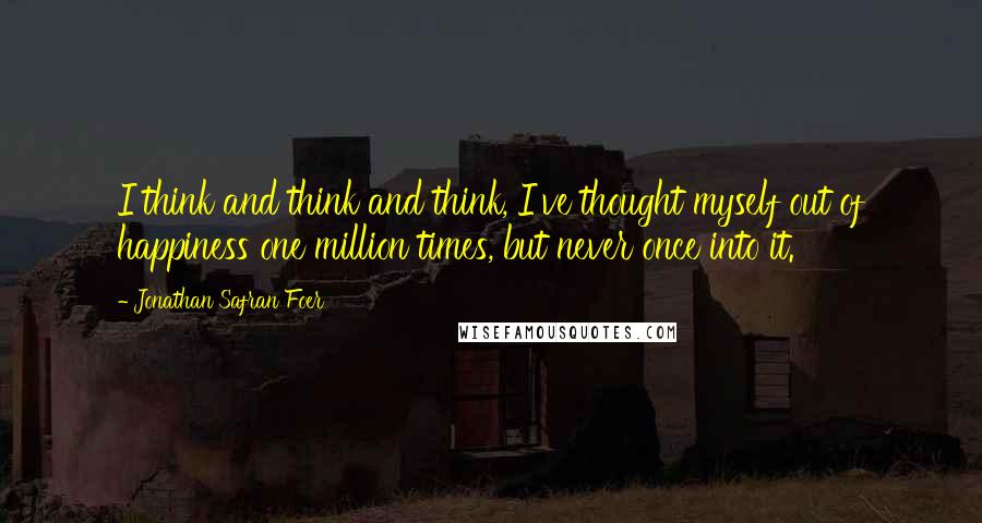 Jonathan Safran Foer Quotes: I think and think and think, I've thought myself out of happiness one million times, but never once into it.