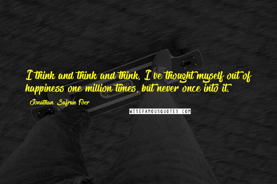 Jonathan Safran Foer Quotes: I think and think and think, I've thought myself out of happiness one million times, but never once into it.