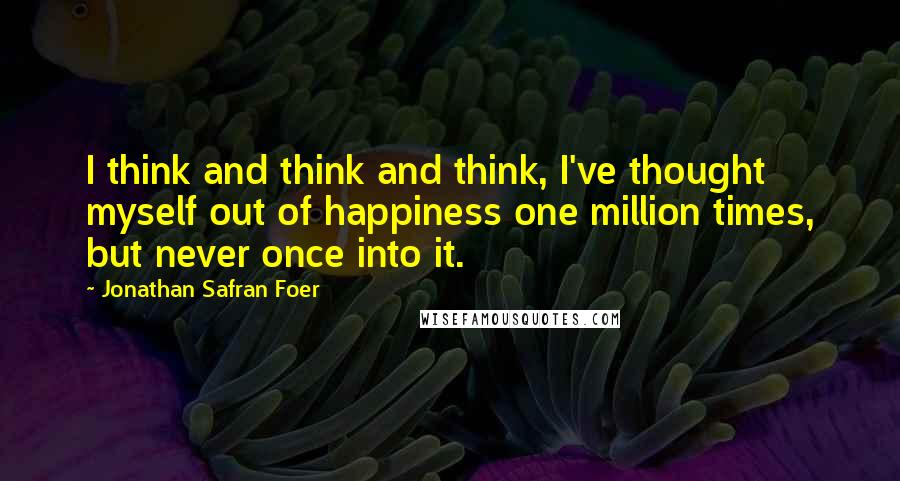 Jonathan Safran Foer Quotes: I think and think and think, I've thought myself out of happiness one million times, but never once into it.