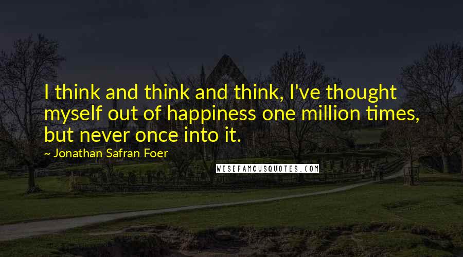 Jonathan Safran Foer Quotes: I think and think and think, I've thought myself out of happiness one million times, but never once into it.