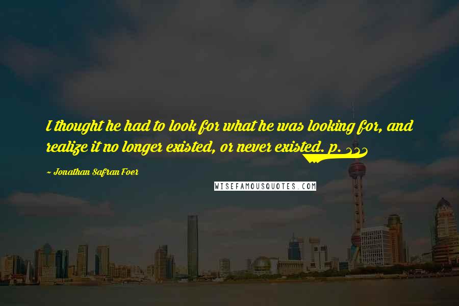 Jonathan Safran Foer Quotes: I thought he had to look for what he was looking for, and realize it no longer existed, or never existed. p. 233