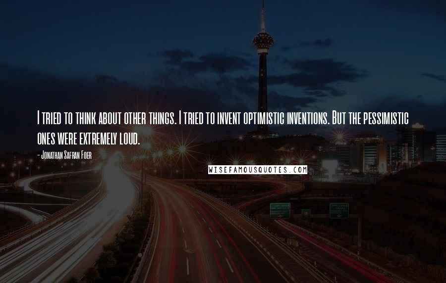 Jonathan Safran Foer Quotes: I tried to think about other things. I tried to invent optimistic inventions. But the pessimistic ones were extremely loud.