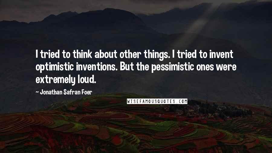 Jonathan Safran Foer Quotes: I tried to think about other things. I tried to invent optimistic inventions. But the pessimistic ones were extremely loud.
