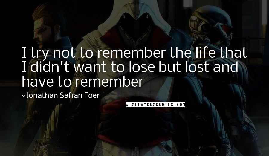 Jonathan Safran Foer Quotes: I try not to remember the life that I didn't want to lose but lost and have to remember