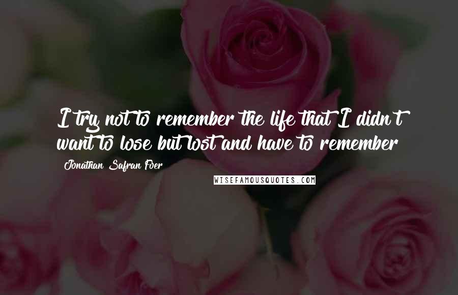 Jonathan Safran Foer Quotes: I try not to remember the life that I didn't want to lose but lost and have to remember