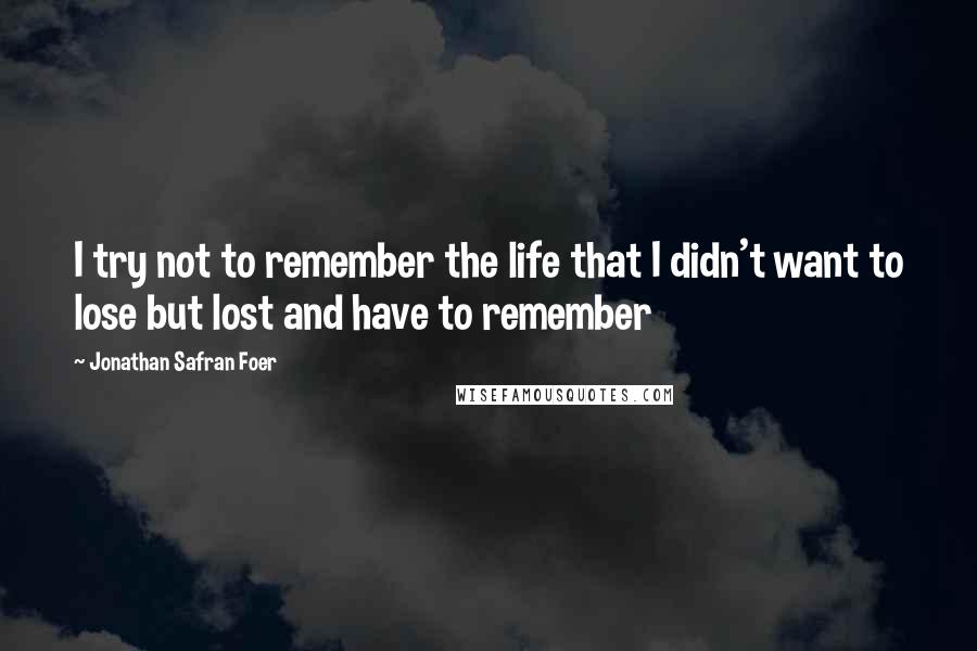 Jonathan Safran Foer Quotes: I try not to remember the life that I didn't want to lose but lost and have to remember