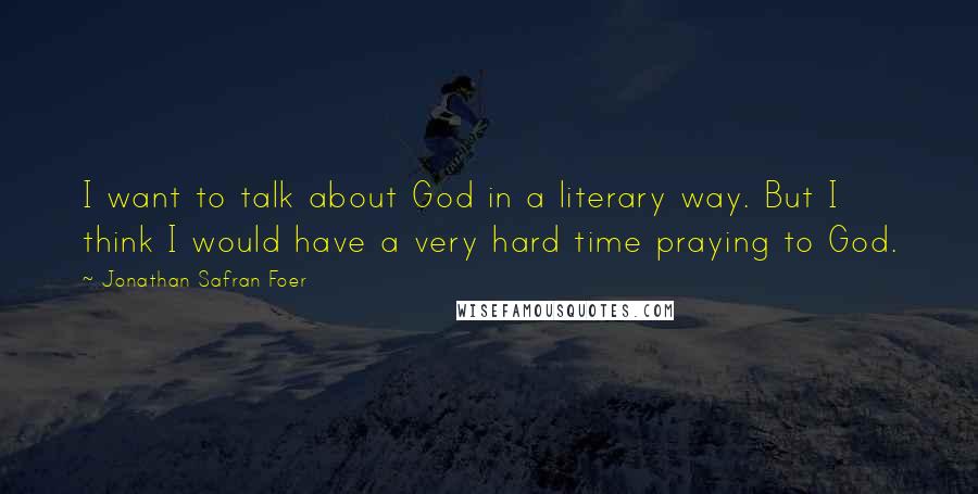 Jonathan Safran Foer Quotes: I want to talk about God in a literary way. But I think I would have a very hard time praying to God.