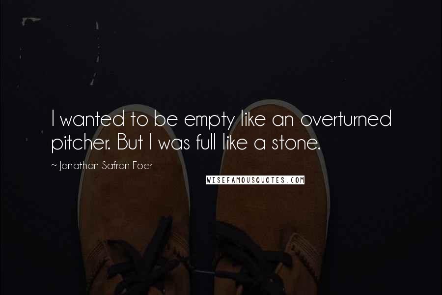 Jonathan Safran Foer Quotes: I wanted to be empty like an overturned pitcher. But I was full like a stone.