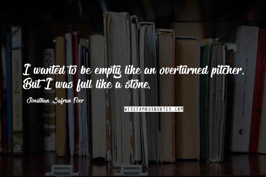 Jonathan Safran Foer Quotes: I wanted to be empty like an overturned pitcher. But I was full like a stone.