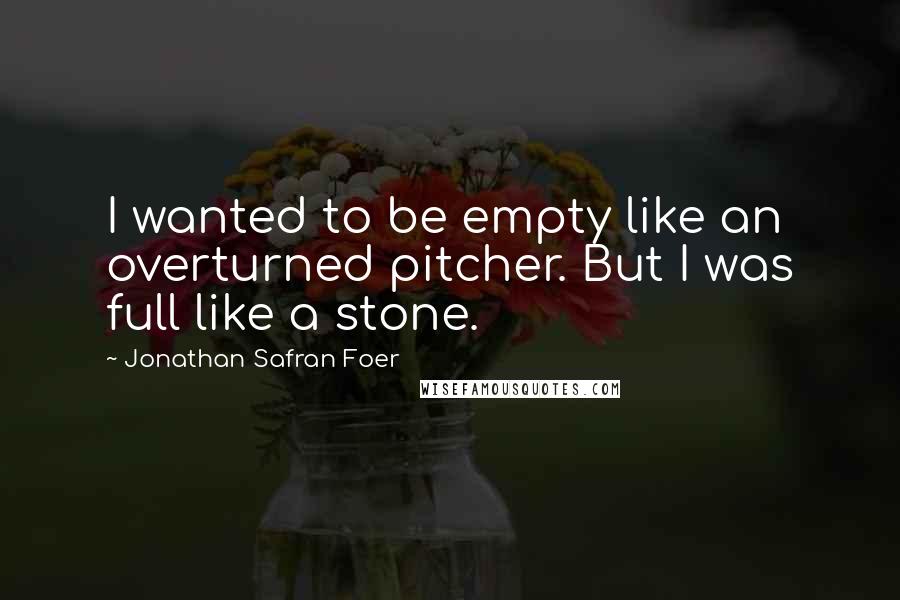 Jonathan Safran Foer Quotes: I wanted to be empty like an overturned pitcher. But I was full like a stone.