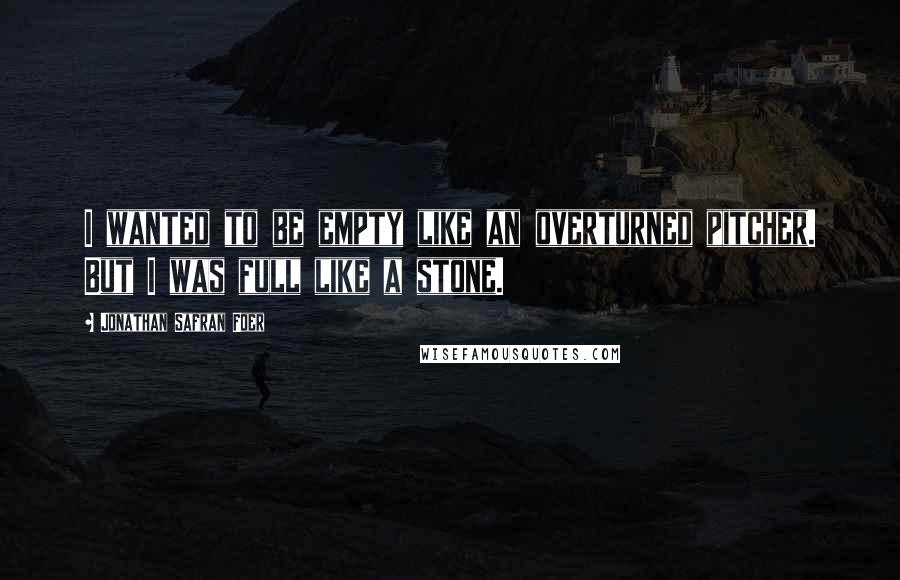 Jonathan Safran Foer Quotes: I wanted to be empty like an overturned pitcher. But I was full like a stone.