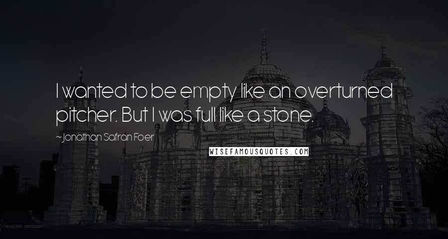 Jonathan Safran Foer Quotes: I wanted to be empty like an overturned pitcher. But I was full like a stone.