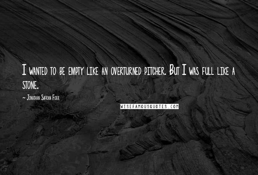 Jonathan Safran Foer Quotes: I wanted to be empty like an overturned pitcher. But I was full like a stone.