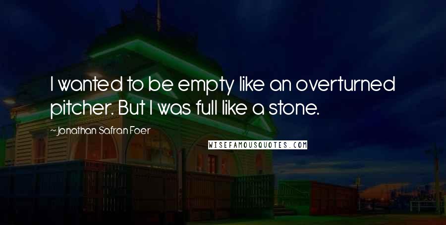 Jonathan Safran Foer Quotes: I wanted to be empty like an overturned pitcher. But I was full like a stone.