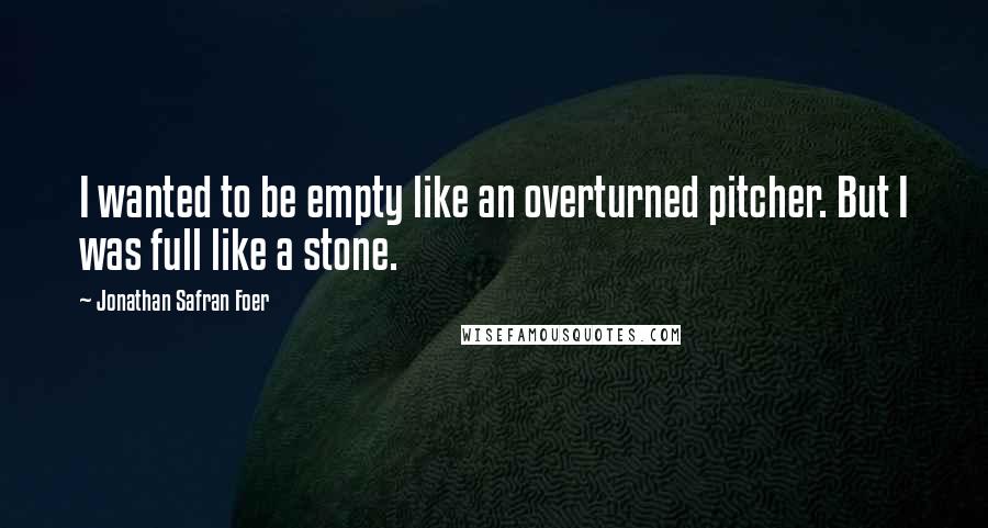 Jonathan Safran Foer Quotes: I wanted to be empty like an overturned pitcher. But I was full like a stone.