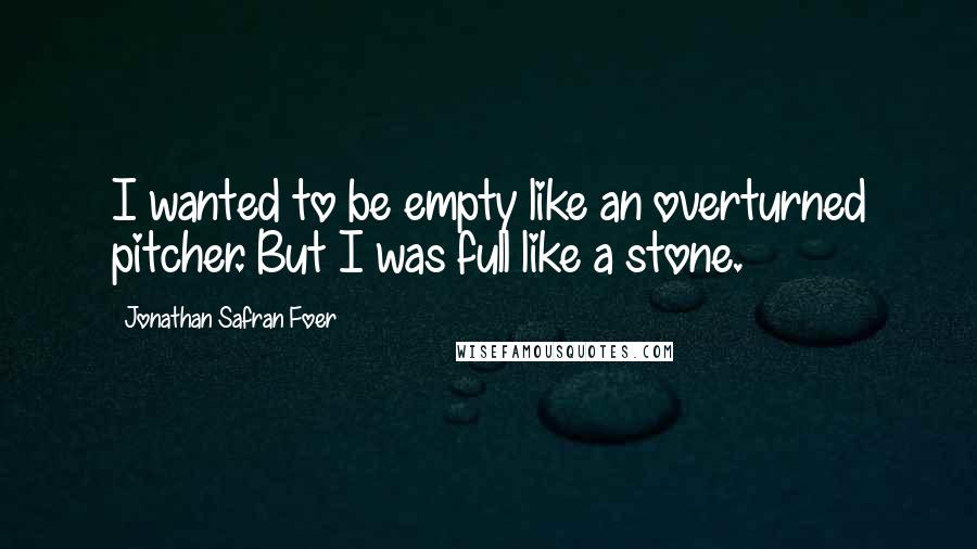 Jonathan Safran Foer Quotes: I wanted to be empty like an overturned pitcher. But I was full like a stone.