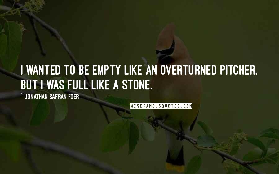 Jonathan Safran Foer Quotes: I wanted to be empty like an overturned pitcher. But I was full like a stone.