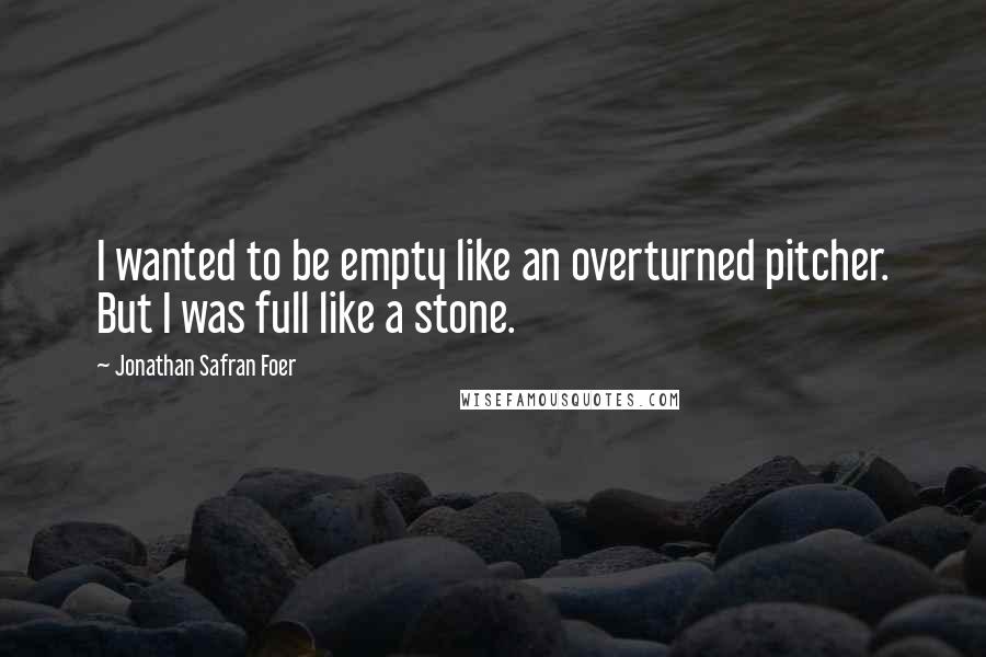 Jonathan Safran Foer Quotes: I wanted to be empty like an overturned pitcher. But I was full like a stone.