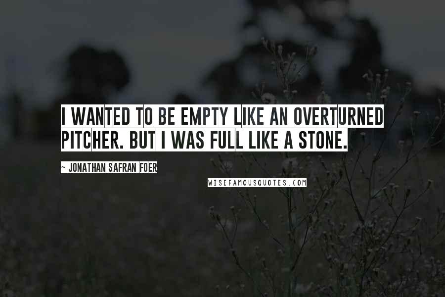 Jonathan Safran Foer Quotes: I wanted to be empty like an overturned pitcher. But I was full like a stone.