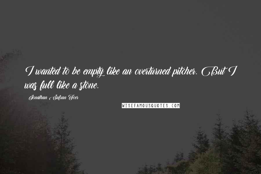 Jonathan Safran Foer Quotes: I wanted to be empty like an overturned pitcher. But I was full like a stone.