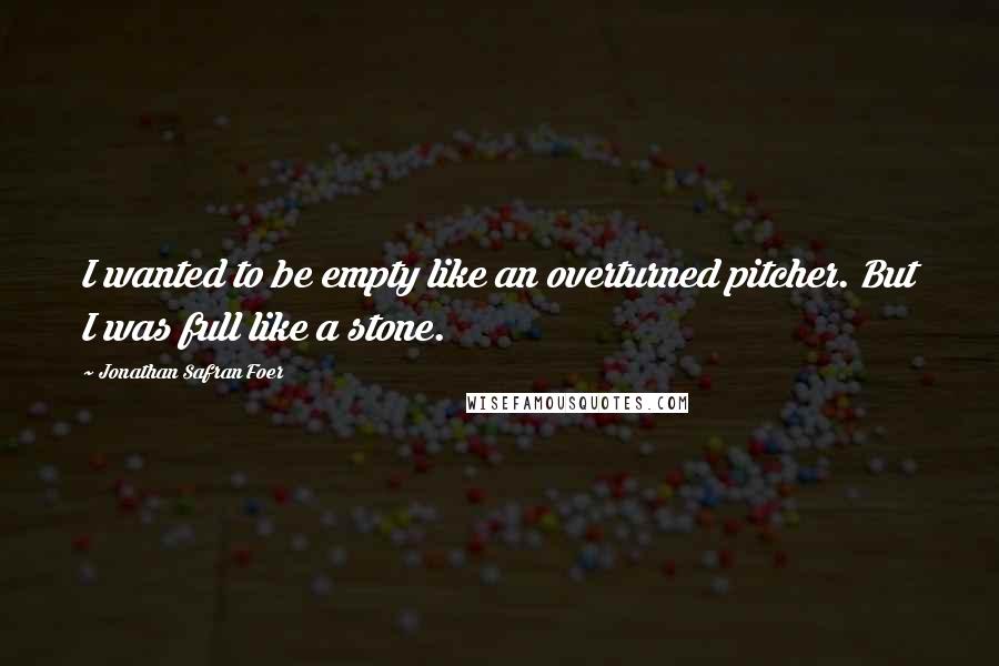 Jonathan Safran Foer Quotes: I wanted to be empty like an overturned pitcher. But I was full like a stone.