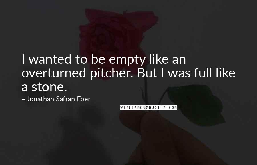 Jonathan Safran Foer Quotes: I wanted to be empty like an overturned pitcher. But I was full like a stone.