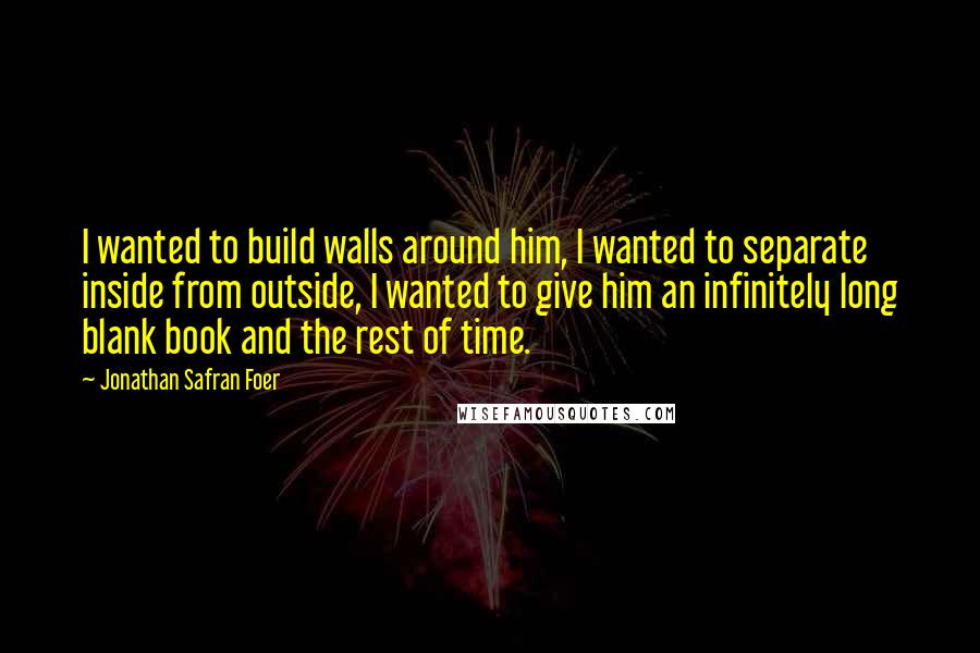 Jonathan Safran Foer Quotes: I wanted to build walls around him, I wanted to separate inside from outside, I wanted to give him an infinitely long blank book and the rest of time.