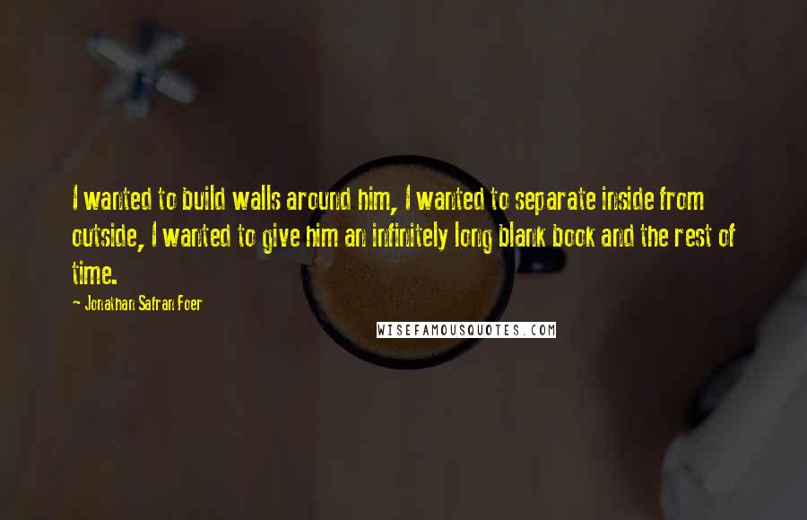 Jonathan Safran Foer Quotes: I wanted to build walls around him, I wanted to separate inside from outside, I wanted to give him an infinitely long blank book and the rest of time.