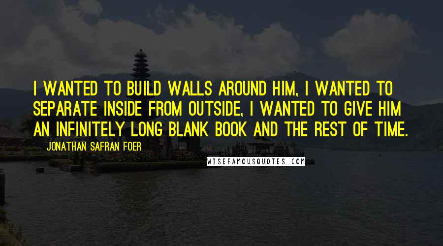 Jonathan Safran Foer Quotes: I wanted to build walls around him, I wanted to separate inside from outside, I wanted to give him an infinitely long blank book and the rest of time.