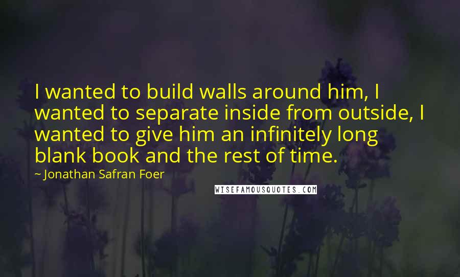 Jonathan Safran Foer Quotes: I wanted to build walls around him, I wanted to separate inside from outside, I wanted to give him an infinitely long blank book and the rest of time.