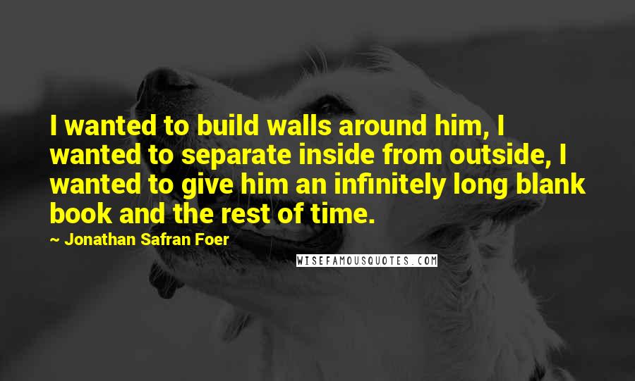 Jonathan Safran Foer Quotes: I wanted to build walls around him, I wanted to separate inside from outside, I wanted to give him an infinitely long blank book and the rest of time.