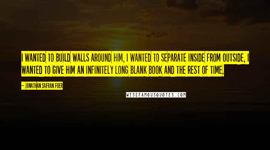 Jonathan Safran Foer Quotes: I wanted to build walls around him, I wanted to separate inside from outside, I wanted to give him an infinitely long blank book and the rest of time.