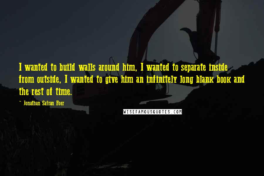 Jonathan Safran Foer Quotes: I wanted to build walls around him, I wanted to separate inside from outside, I wanted to give him an infinitely long blank book and the rest of time.