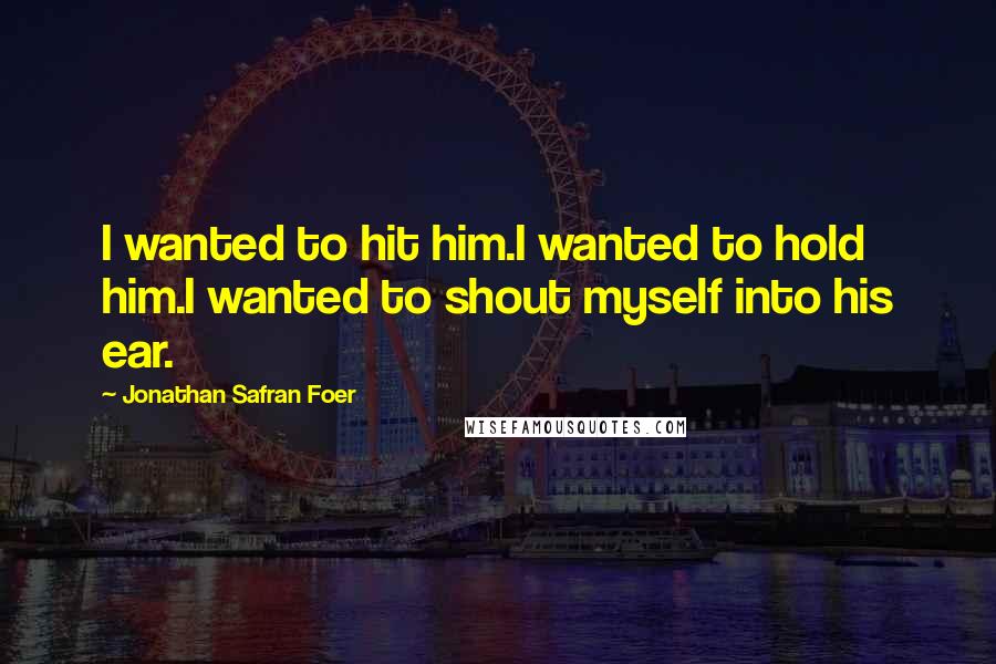 Jonathan Safran Foer Quotes: I wanted to hit him.I wanted to hold him.I wanted to shout myself into his ear.