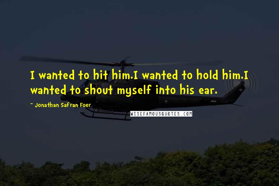 Jonathan Safran Foer Quotes: I wanted to hit him.I wanted to hold him.I wanted to shout myself into his ear.